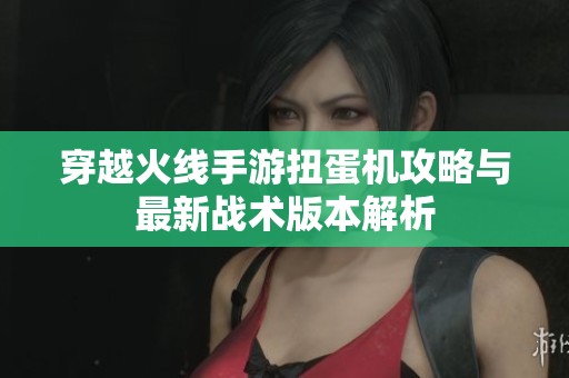 穿越火线手游扭蛋机攻略与最新战术版本解析