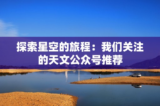 探索星空的旅程：我们关注的天文公众号推荐