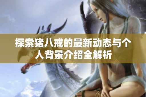 探索猪八戒的最新动态与个人背景介绍全解析