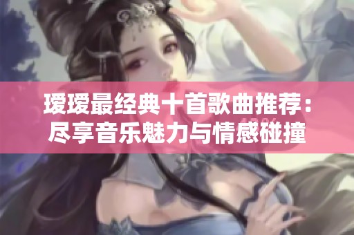 瑷瑷最经典十首歌曲推荐：尽享音乐魅力与情感碰撞