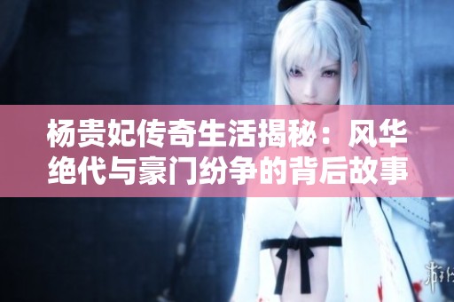 杨贵妃传奇生活揭秘：风华绝代与豪门纷争的背后故事