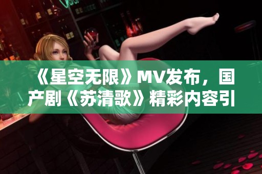 《星空无限》MV发布，国产剧《苏清歌》精彩内容引热议