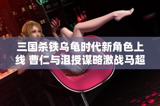 三国杀铁乌龟时代新角色上线 曹仁与沮授谋略激战马超