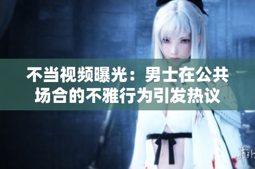 不当视频曝光：男士在公共场合的不雅行为引发热议