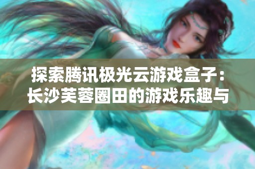 探索腾讯极光云游戏盒子：长沙芙蓉圈田的游戏乐趣与亮点