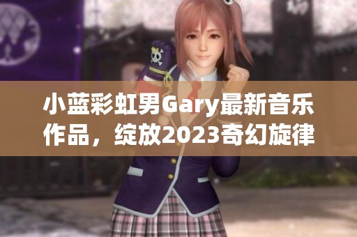小蓝彩虹男Gary最新音乐作品，绽放2023奇幻旋律之旅