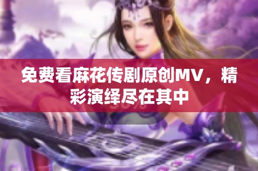 免费看麻花传剧原创MV，精彩演绎尽在其中