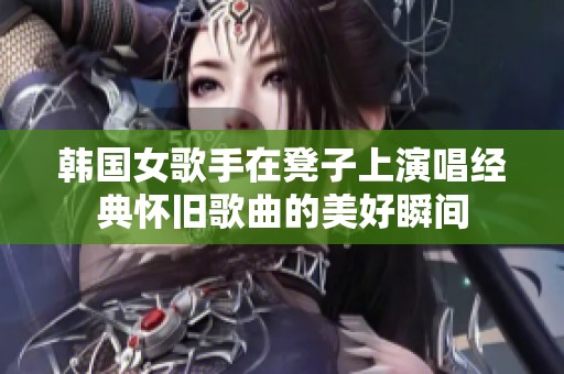 韩国女歌手在凳子上演唱经典怀旧歌曲的美好瞬间