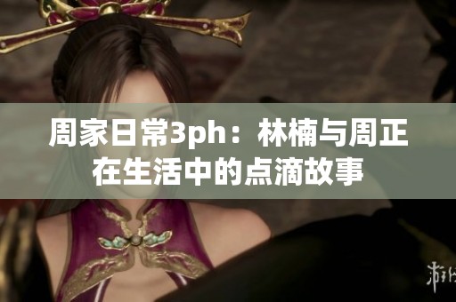 周家日常3ph：林楠与周正在生活中的点滴故事