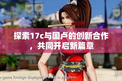 探索17c与国卢的创新合作，共同开启新篇章