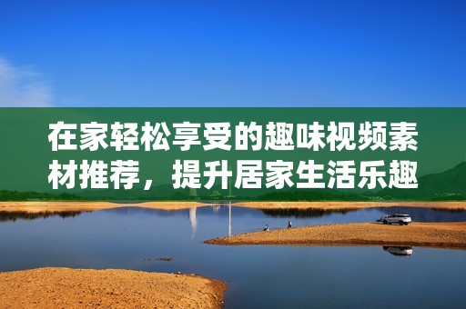 在家轻松享受的趣味视频素材推荐，提升居家生活乐趣