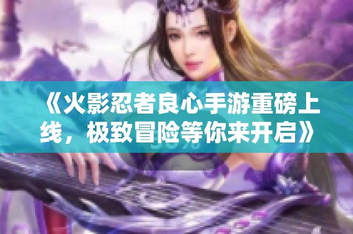 《火影忍者良心手游重磅上线，极致冒险等你来开启》
