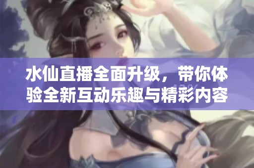 水仙直播全面升级，带你体验全新互动乐趣与精彩内容