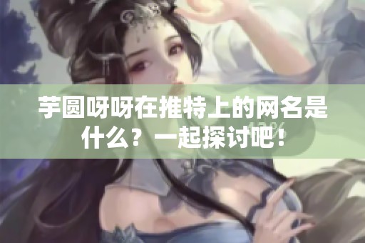 芋圆呀呀在推特上的网名是什么？一起探讨吧！