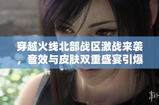 穿越火线北部战区激战来袭，音效与皮肤双重盛宴引爆全场