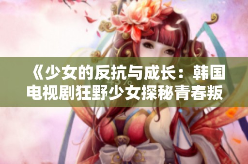 《少女的反抗与成长：韩国电视剧狂野少女探秘青春叛逆》