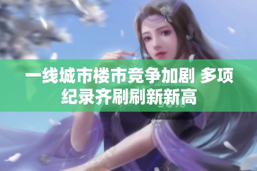 一线城市楼市竞争加剧 多项纪录齐刷刷新新高