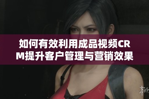 如何有效利用成品视频CRM提升客户管理与营销效果