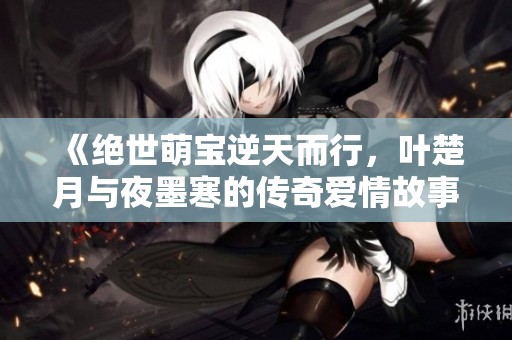 《绝世萌宝逆天而行，叶楚月与夜墨寒的传奇爱情故事》