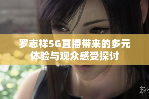 罗志祥5G直播带来的多元体验与观众感受探讨