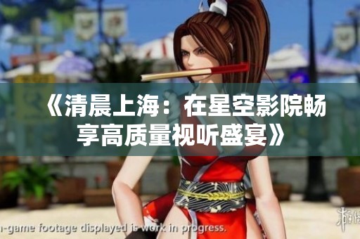 《清晨上海：在星空影院畅享高质量视听盛宴》
