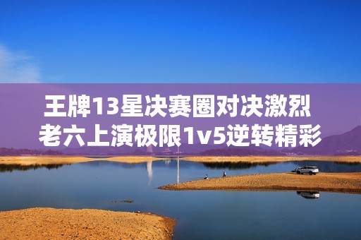 王牌13星决赛圈对决激烈 老六上演极限1v5逆转精彩瞬间