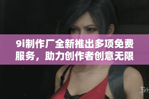 9i制作厂全新推出多项免费服务，助力创作者创意无限
