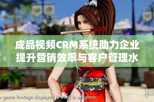 成品视频CRM系统助力企业提升营销效率与客户管理水平