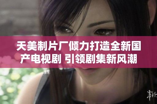 天美制片厂倾力打造全新国产电视剧 引领剧集新风潮