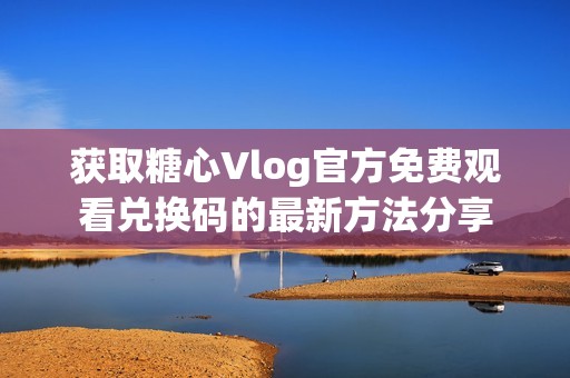 获取糖心Vlog官方免费观看兑换码的最新方法分享