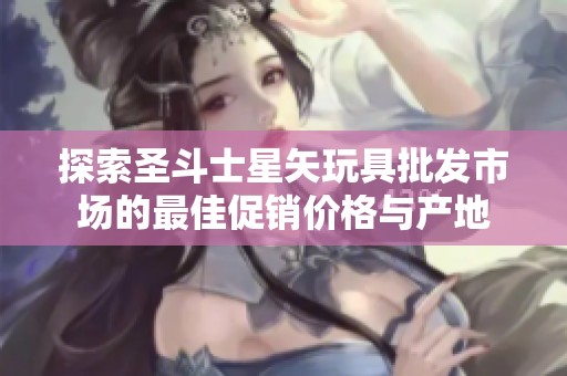 探索圣斗士星矢玩具批发市场的最佳促销价格与产地