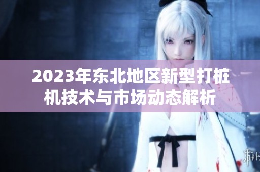 2023年东北地区新型打桩机技术与市场动态解析