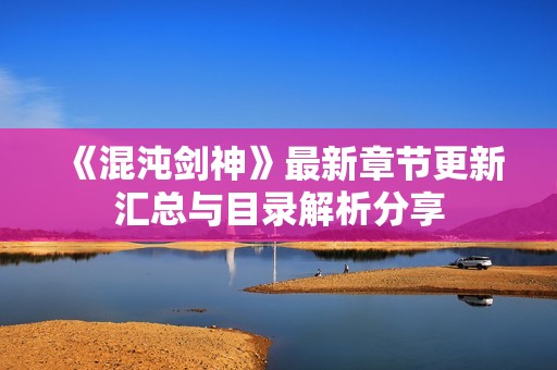 《混沌剑神》最新章节更新汇总与目录解析分享