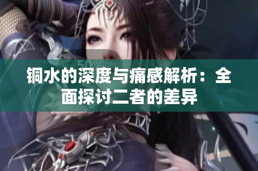 铜水的深度与痛感解析：全面探讨二者的差异