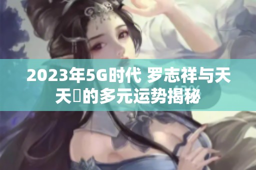 2023年5G时代 罗志祥与天天奭的多元运势揭秘