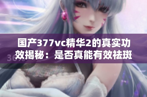 国产377vc精华2的真实功效揭秘：是否真能有效祛斑