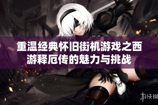 重温经典怀旧街机游戏之西游释厄传的魅力与挑战