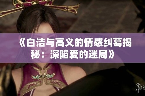 《白洁与高义的情感纠葛揭秘：深陷爱的迷局》