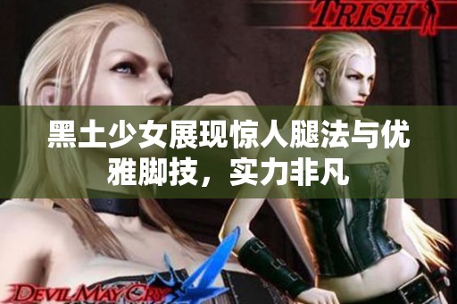 黑土少女展现惊人腿法与优雅脚技，实力非凡