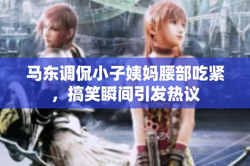 马东调侃小子姨妈腰部吃紧，搞笑瞬间引发热议