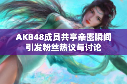 AKB48成员共享亲密瞬间引发粉丝热议与讨论