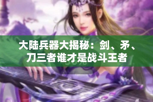 大陆兵器大揭秘：剑、矛、刀三者谁才是战斗王者