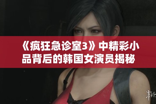《疯狂急诊室3》中精彩小品背后的韩国女演员揭秘