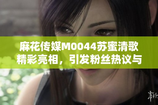 麻花传媒M0044苏蜜清歌精彩亮相，引发粉丝热议与期待