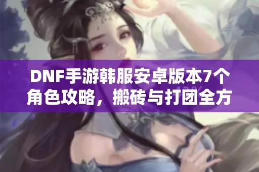 DNF手游韩服安卓版本7个角色攻略，搬砖与打团全方位解析