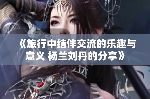 《旅行中结伴交流的乐趣与意义 杨兰刘丹的分享》