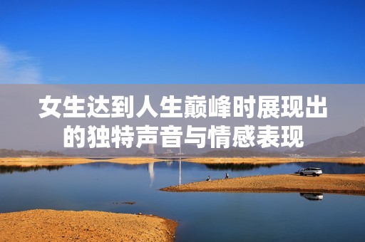 女生达到人生巅峰时展现出的独特声音与情感表现