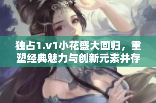 独占1.v1小花盛大回归，重塑经典魅力与创新元素并存