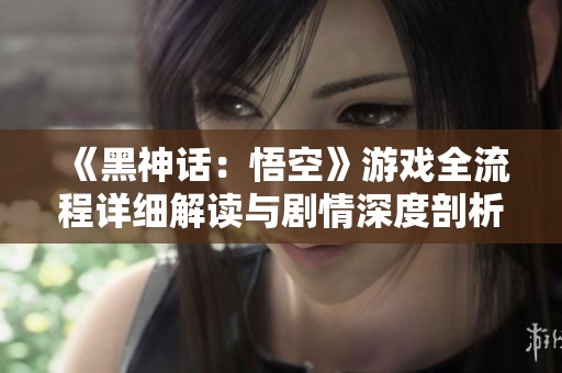 《黑神话：悟空》游戏全流程详细解读与剧情深度剖析合集