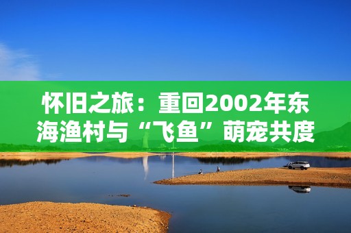 怀旧之旅：重回2002年东海渔村与“飞鱼”萌宠共度快乐时光